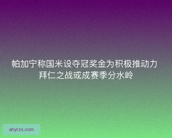 帕加宁称国米设夺冠奖金为积极推动力 拜仁之战或成赛季分水岭