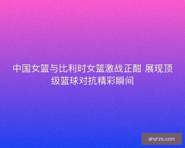 中国女篮与比利时女篮激战正酣 展现顶级篮球对抗精彩瞬间