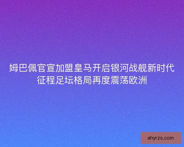 姆巴佩官宣加盟皇马开启银河战舰新时代征程足坛格局再度震荡欧洲